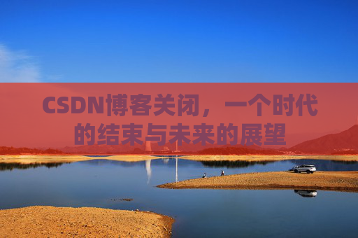 CSDN博客关闭，一个时代的结束与未来的展望